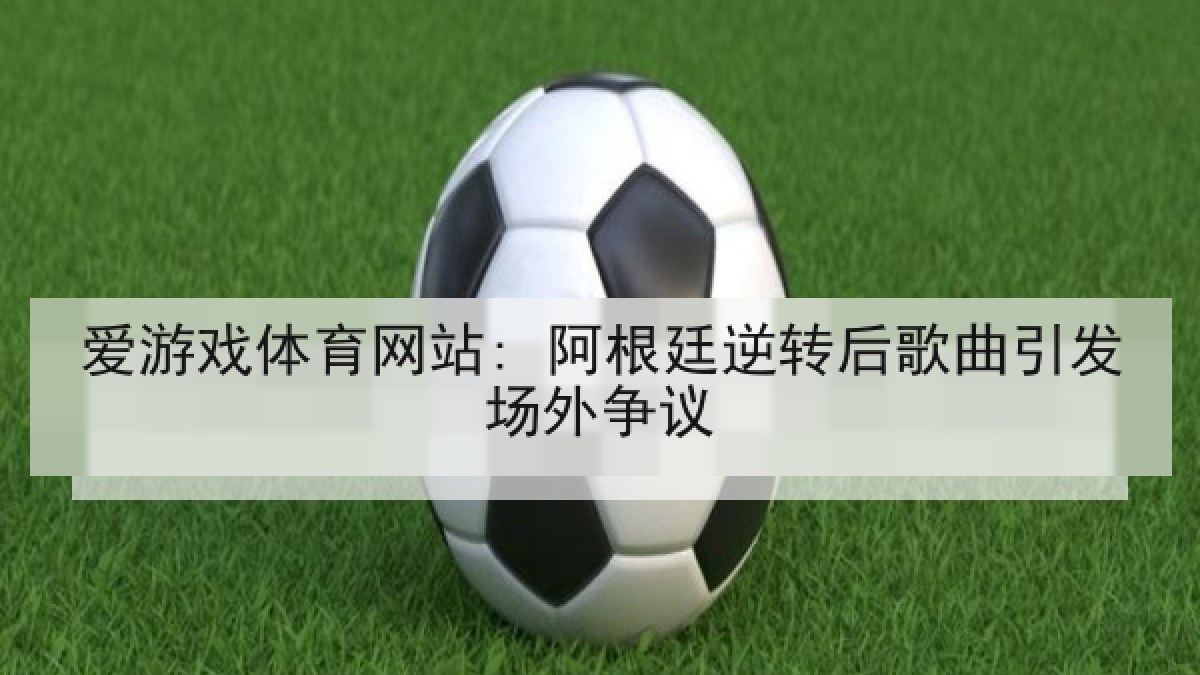 爱游戏体育网站: 阿根廷逆转后歌曲引发场外争议