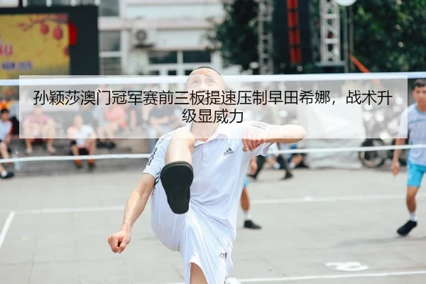 孙颖莎澳门冠军赛前三板提速压制早田希娜，战术升级显威力