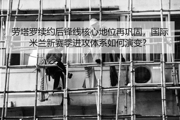 劳塔罗续约后锋线核心地位再巩固，国际米兰新赛季进攻体系如何演变？